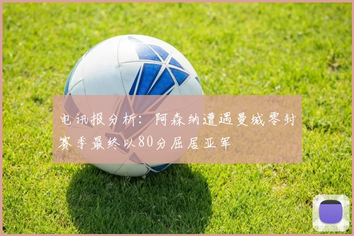 电讯报分析：阿森纳遭遇曼城零封赛季最终以80分屈居亚军