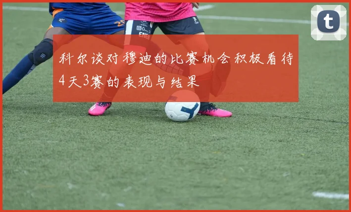 科尔谈对穆迪的比赛机会积极看待4天3赛的表现与结果