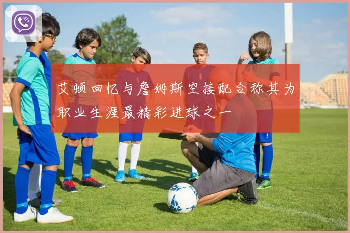 艾顿回忆与詹姆斯空接配合称其为职业生涯最精彩进球之一