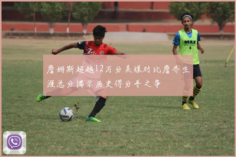 詹姆斯超越12万分美媒对比詹乔生涯总分揭示历史得分手之争