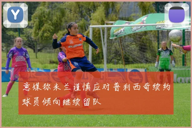 意媒称米兰谨慎应对普利西奇续约球员倾向继续留队
