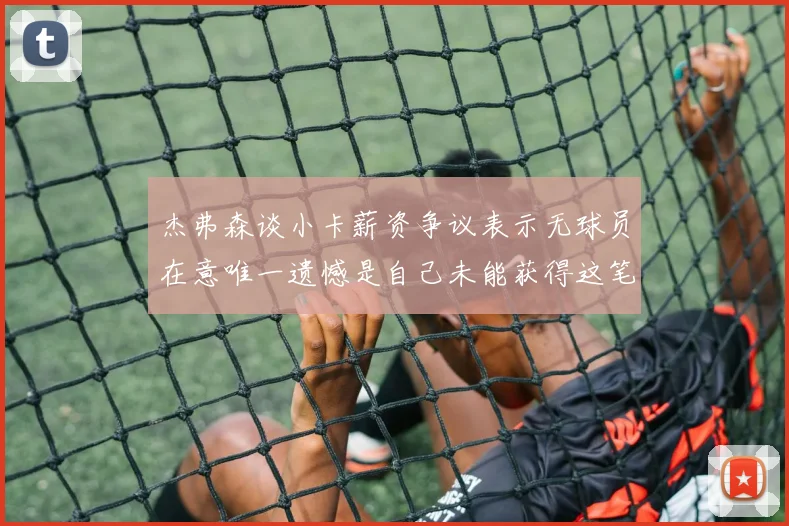 杰弗森谈小卡薪资争议表示无球员在意唯一遗憾是自己未能获得这笔钱
