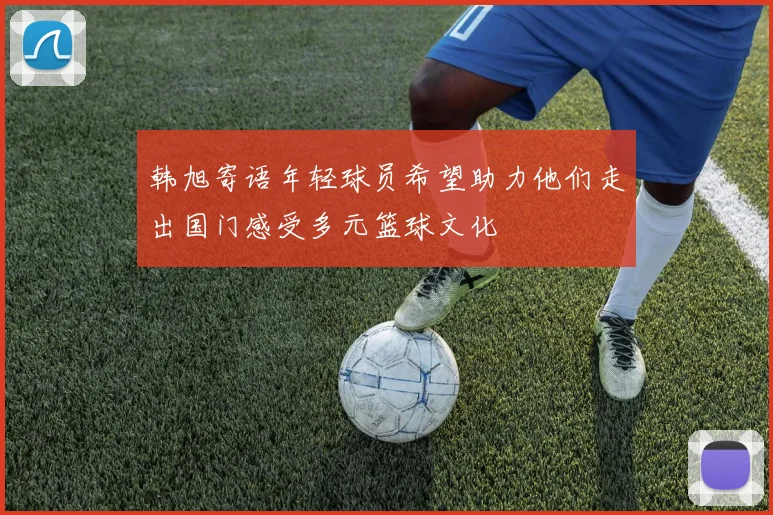 韩旭寄语年轻球员希望助力他们走出国门感受多元篮球文化