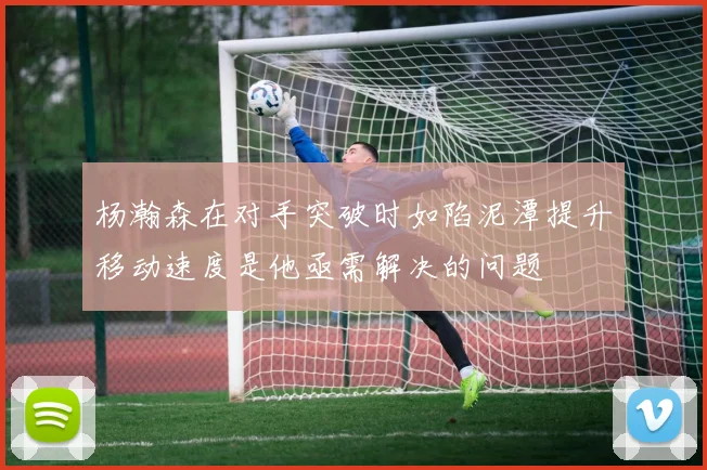 杨瀚森在对手突破时如陷泥潭提升移动速度是他亟需解决的问题