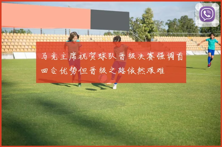 马竞主席祝贺球队晋级决赛强调首回合优势但晋级之路依然艰难