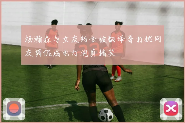 杨瀚森与女友约会被翻译哥打扰网友调侃成电灯泡真搞笑