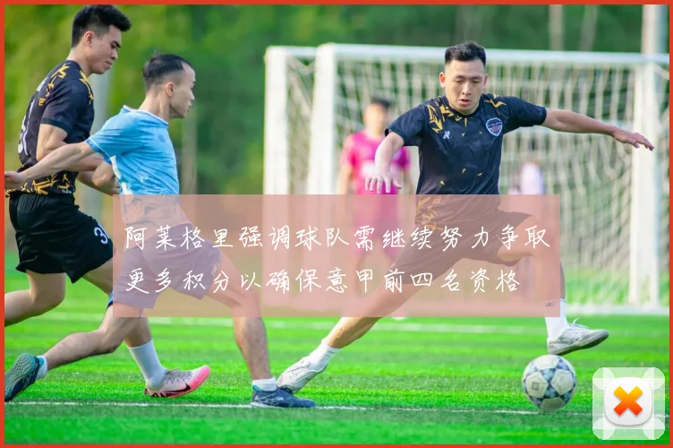 阿莱格里强调球队需继续努力争取更多积分以确保意甲前四名资格