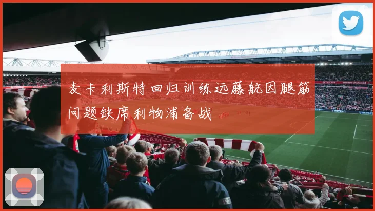 麦卡利斯特回归训练远藤航因腿筋问题缺席利物浦备战