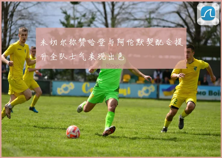 米切尔称赞哈登与阿伦默契配合提升全队士气表现出色
