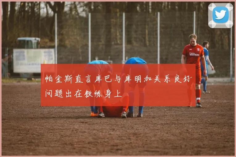 帕金斯直言库巴与库明加关系良好问题出在教练身上