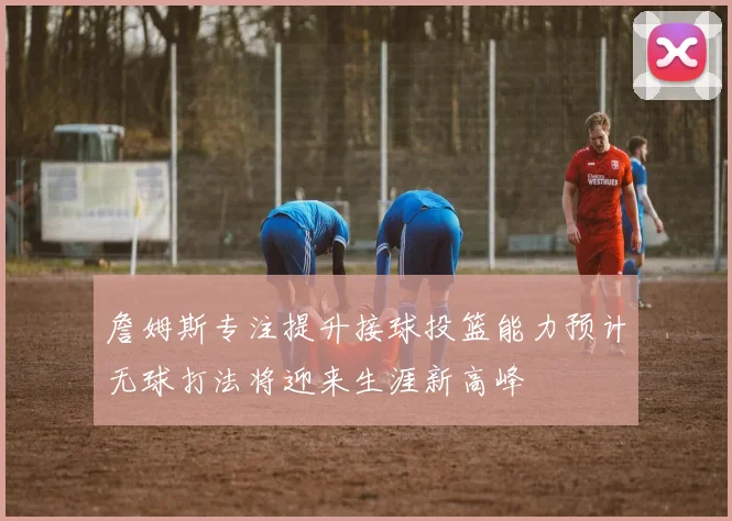 詹姆斯专注提升接球投篮能力预计无球打法将迎来生涯新高峰