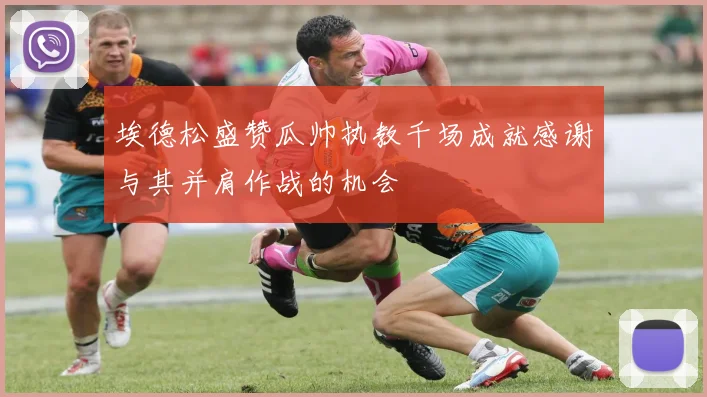 埃德松盛赞瓜帅执教千场成就感谢与其并肩作战的机会