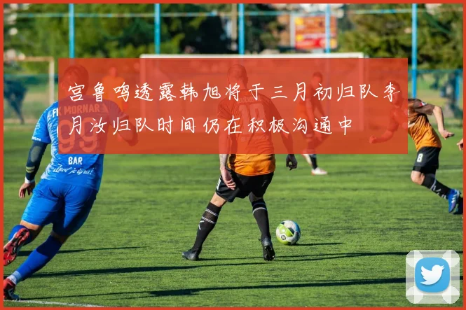 宫鲁鸣透露韩旭将于三月初归队李月汝归队时间仍在积极沟通中